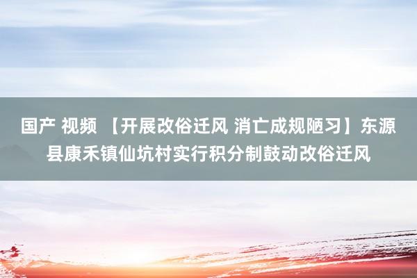 国产 视频 【开展改俗迁风 消亡成规陋习】东源县康禾镇仙坑村实行积分制鼓动改俗迁风