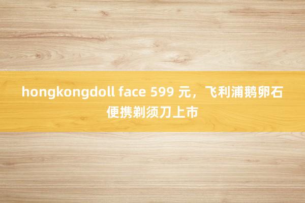 hongkongdoll face 599 元，飞利浦鹅卵石便携剃须刀上市