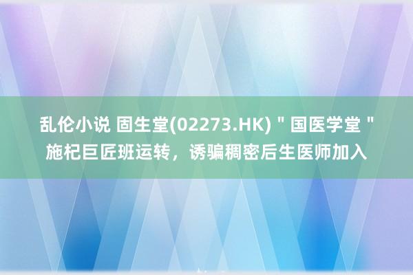 乱伦小说 固生堂(02273.HK)＂国医学堂＂施杞巨匠班运转，诱骗稠密后生医师加入