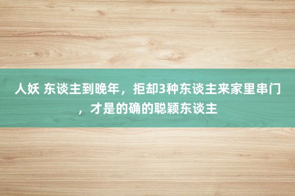 人妖 东谈主到晚年，拒却3种东谈主来家里串门，才是的确的聪颖东谈主