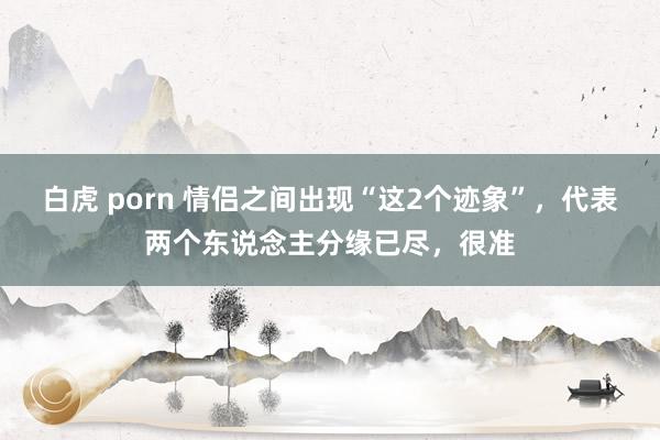 白虎 porn 情侣之间出现“这2个迹象”，代表两个东说念主分缘已尽，很准