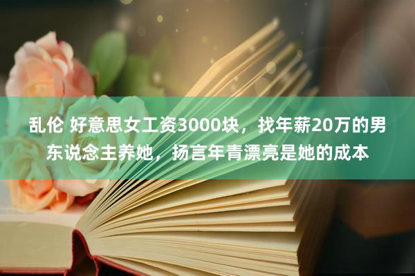 乱伦 好意思女工资3000块，找年薪20万的男东说念主养她，扬言年青漂亮是她的成本