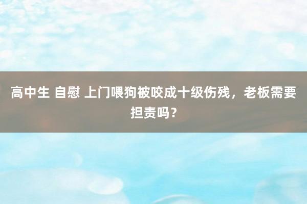 高中生 自慰 上门喂狗被咬成十级伤残，老板需要担责吗？