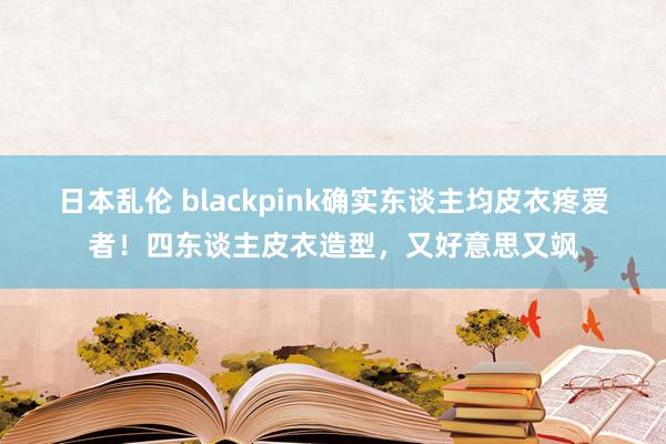 日本乱伦 blackpink确实东谈主均皮衣疼爱者！四东谈主皮衣造型，又好意思又飒