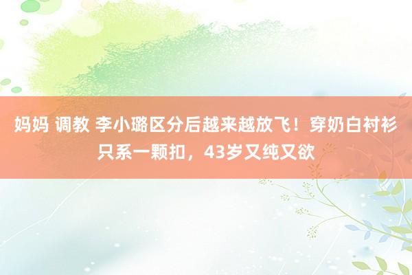 妈妈 调教 李小璐区分后越来越放飞！穿奶白衬衫只系一颗扣，43岁又纯又欲