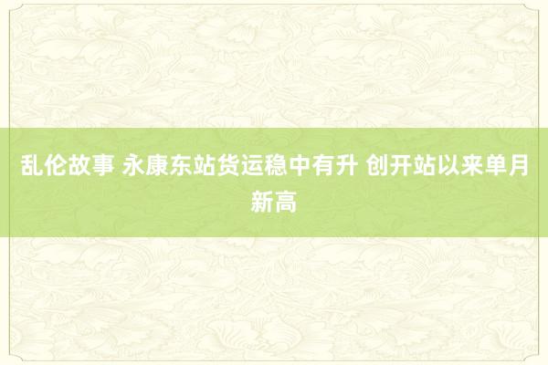 乱伦故事 永康东站货运稳中有升 创开站以来单月新高