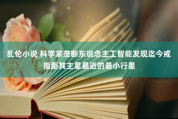 乱伦小说 科学家垄断东说念主工智能发现迄今戒指距其主星最近的最小行星