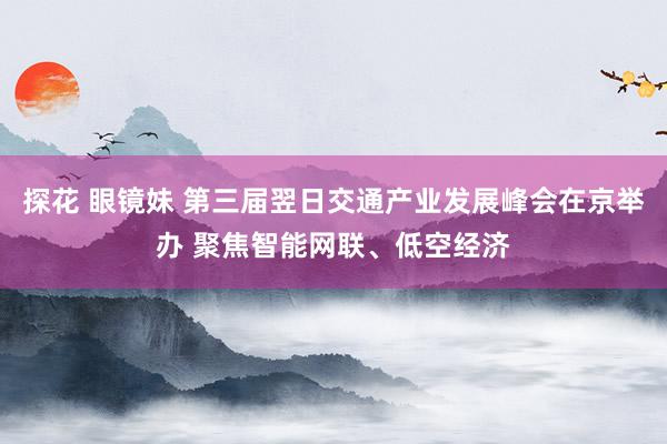 探花 眼镜妹 第三届翌日交通产业发展峰会在京举办 聚焦智能网联、低空经济