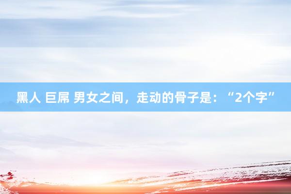 黑人 巨屌 男女之间，走动的骨子是：“2个字”