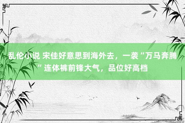 乱伦小说 宋佳好意思到海外去，一袭“万马奔腾”连体裤前锋大气，品位好高档