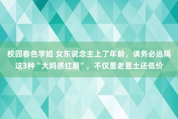 校园春色学姐 女东说念主上了年龄，请务必远隔这3种“大妈感红唇”，不仅显老显土还低价