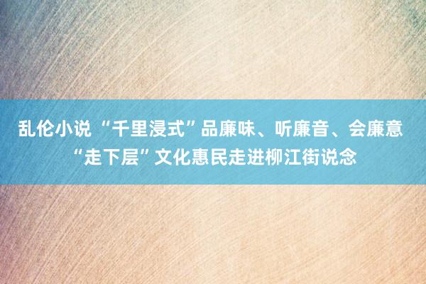 乱伦小说 “千里浸式”品廉味、听廉音、会廉意 “走下层”文化惠民走进柳江街说念