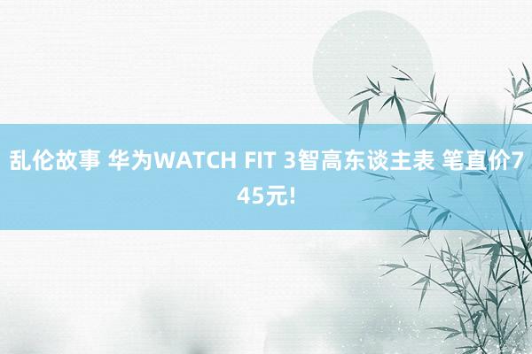 乱伦故事 华为WATCH FIT 3智高东谈主表 笔直价745元!