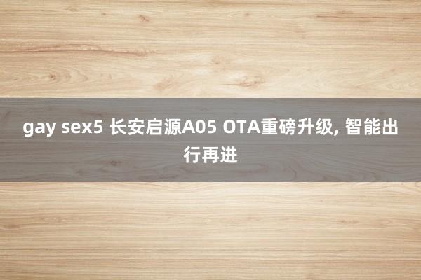 gay sex5 长安启源A05 OTA重磅升级， 智能出行再进