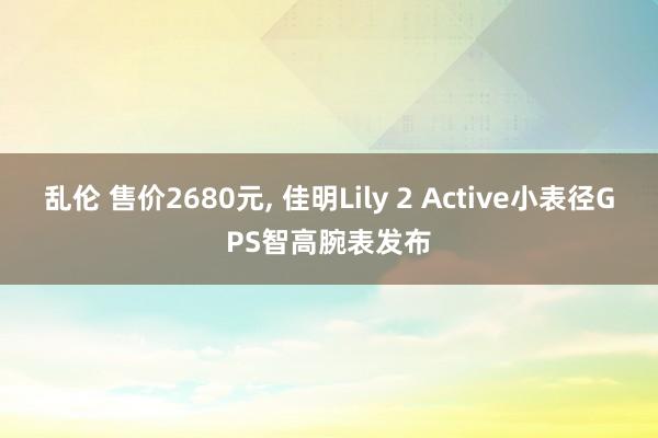 乱伦 售价2680元， 佳明Lily 2 Active小表径GPS智高腕表发布