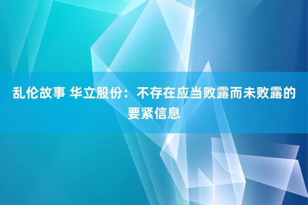 乱伦故事 华立股份：不存在应当败露而未败露的要紧信息