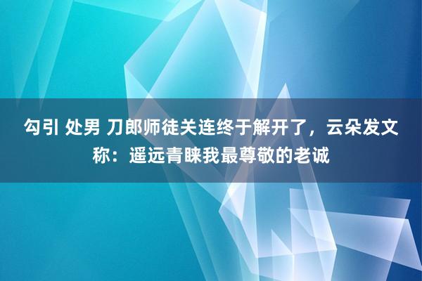 勾引 处男 刀郎师徒关连终于解开了，云朵发文称：遥远青睐我最尊敬的老诚