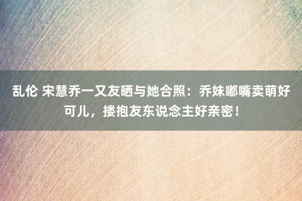 乱伦 宋慧乔一又友晒与她合照：乔妹嘟嘴卖萌好可儿，搂抱友东说念主好亲密！