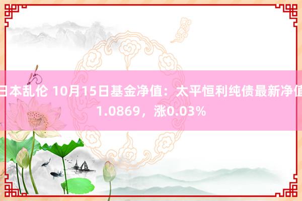 日本乱伦 10月15日基金净值：太平恒利纯债最新净值1.0869，涨0.03%