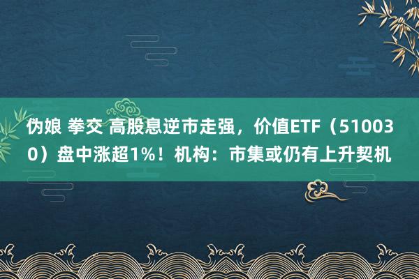 伪娘 拳交 高股息逆市走强，价值ETF（510030）盘中涨超1%！机构：市集或仍有上升契机