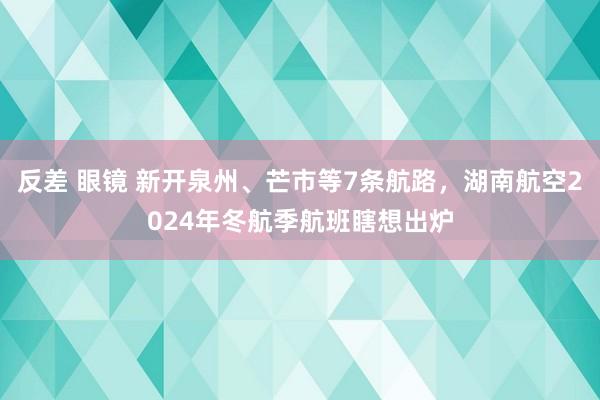 反差 眼镜 新开泉州、芒市等7条航路，湖南航空2024年冬航季航班瞎想出炉