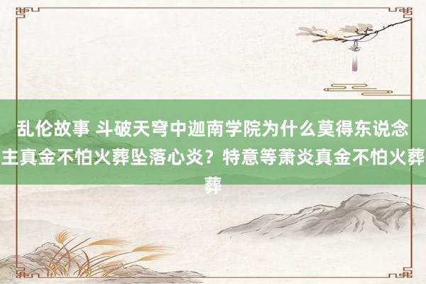 乱伦故事 斗破天穹中迦南学院为什么莫得东说念主真金不怕火葬坠落心炎？特意等萧炎真金不怕火葬