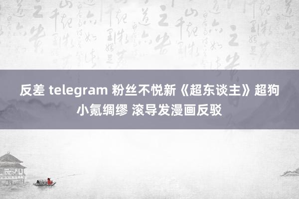 反差 telegram 粉丝不悦新《超东谈主》超狗小氪绸缪 滚导发漫画反驳