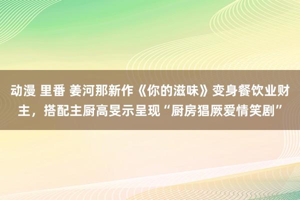 动漫 里番 姜河那新作《你的滋味》变身餐饮业财主，搭配主厨高旻示呈现“厨房猖厥爱情笑剧”