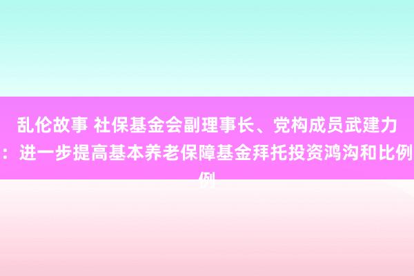 乱伦故事 社保基金会副理事长、党构成员武建力：进一步提高基本养老保障基金拜托投资鸿沟和比例