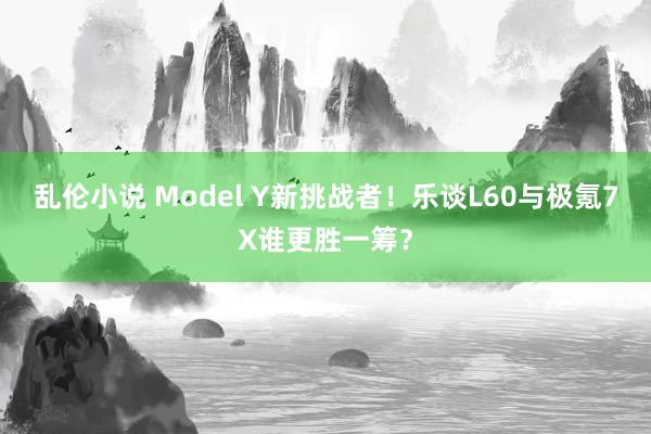 乱伦小说 Model Y新挑战者！乐谈L60与极氪7X谁更胜一筹？