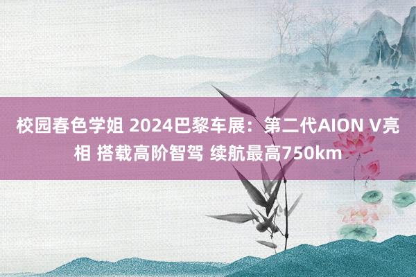 校园春色学姐 2024巴黎车展：第二代AION V亮相 搭载高阶智驾 续航最高750km