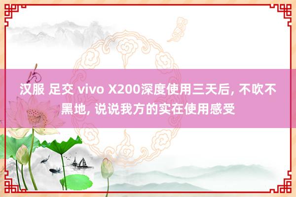 汉服 足交 vivo X200深度使用三天后， 不吹不黑地， 说说我方的实在使用感受