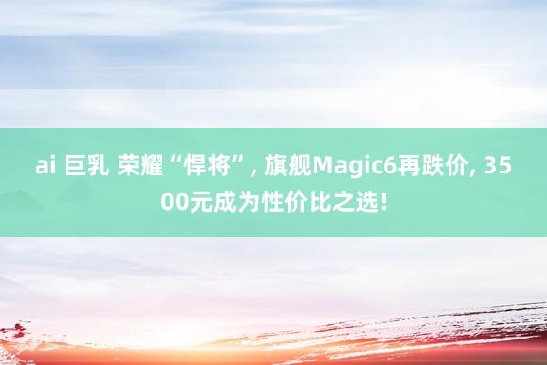 ai 巨乳 荣耀“悍将”， 旗舰Magic6再跌价， 3500元成为性价比之选!