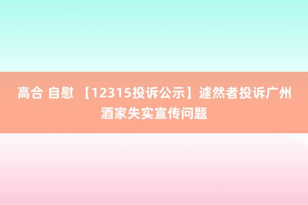 高合 自慰 【12315投诉公示】遽然者投诉广州酒家失实宣传问题