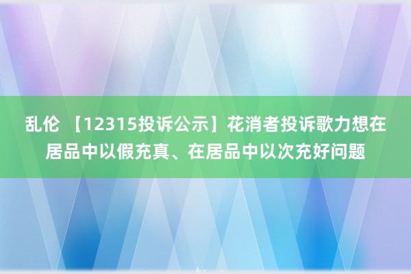 乱伦 【12315投诉公示】花消者投诉歌力想在居品中以假充真、在居品中以次充好问题