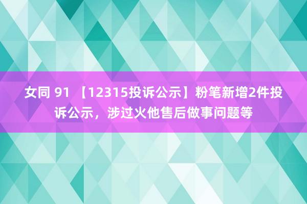 女同 91 【12315投诉公示】粉笔新增2件投诉公示，涉过火他售后做事问题等