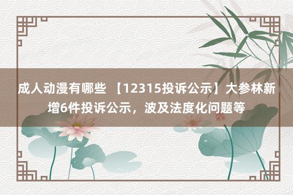 成人动漫有哪些 【12315投诉公示】大参林新增6件投诉公示，波及法度化问题等