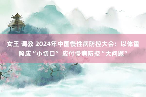 女王 调教 2024年中国慢性病防控大会：以体重照应“小切口” 应付慢病防控“大问题”