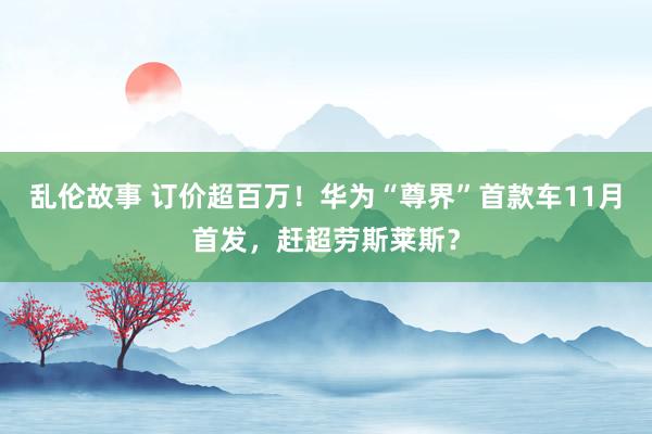 乱伦故事 订价超百万！华为“尊界”首款车11月首发，赶超劳斯莱斯？