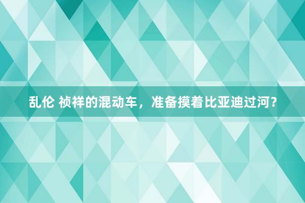 乱伦 祯祥的混动车，准备摸着比亚迪过河？