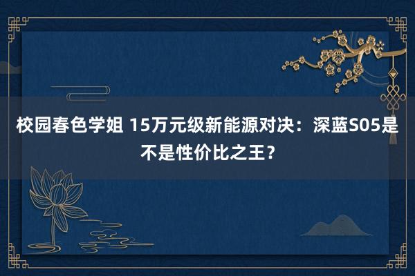 校园春色学姐 15万元级新能源对决：深蓝S05是不是性价比之王？