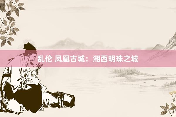 乱伦 凤凰古城：湘西明珠之城