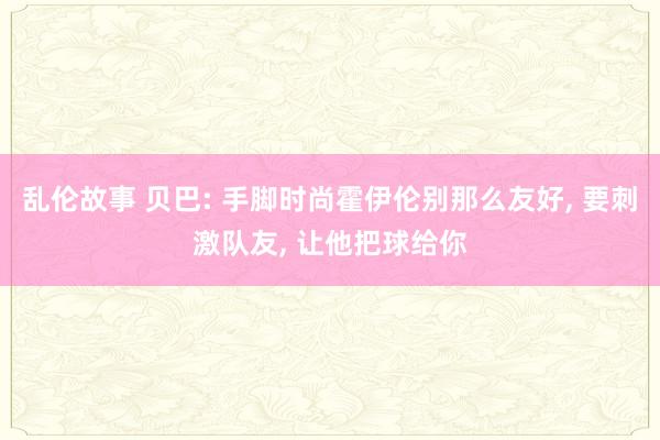 乱伦故事 贝巴: 手脚时尚霍伊伦别那么友好， 要刺激队友， 让他把球给你