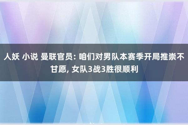 人妖 小说 曼联官员: 咱们对男队本赛季开局推崇不甘愿， 女队3战3胜很顺利