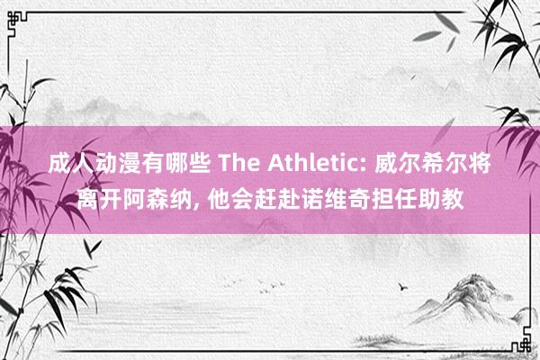 成人动漫有哪些 The Athletic: 威尔希尔将离开阿森纳， 他会赶赴诺维奇担任助教