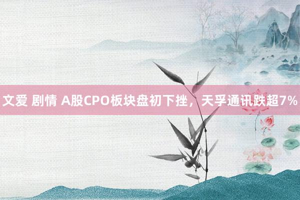 文爱 剧情 A股CPO板块盘初下挫，天孚通讯跌超7%