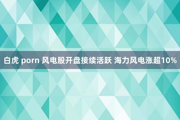 白虎 porn 风电股开盘接续活跃 海力风电涨超10%