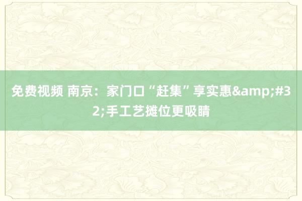 免费视频 南京：家门口“赶集”享实惠&#32;手工艺摊位更吸睛