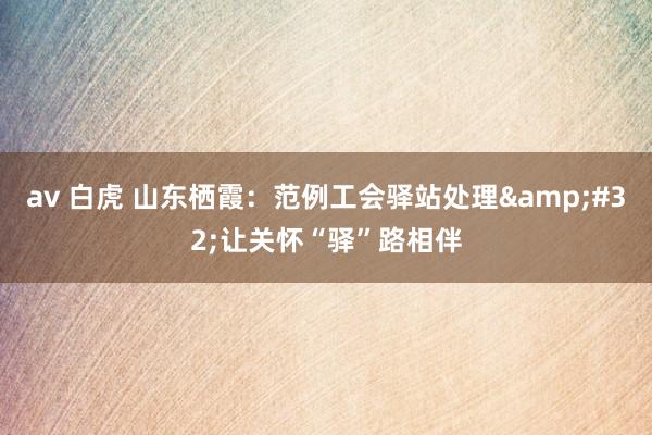 av 白虎 山东栖霞：范例工会驿站处理&#32;让关怀“驿”路相伴