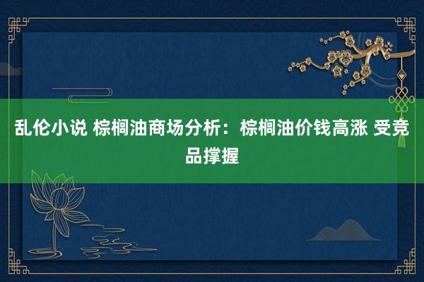 乱伦小说 棕榈油商场分析：棕榈油价钱高涨 受竞品撑握